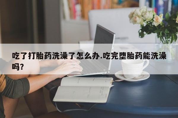 买打胎药的联系方式微信吃了打胎药洗澡了怎么办.吃完堕胎药能洗澡吗？