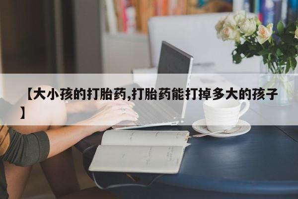 买打胎药的联系方式微信【大小孩的打胎药,打胎药能打掉多大的孩子】