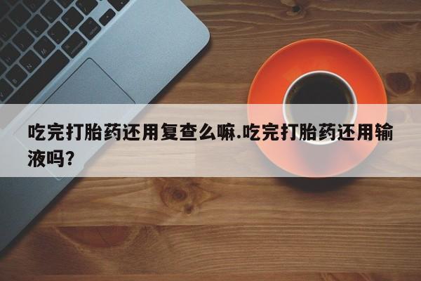 买打胎药的联系方式微信吃完打胎药还用复查么嘛.吃完打胎药还用输液吗？