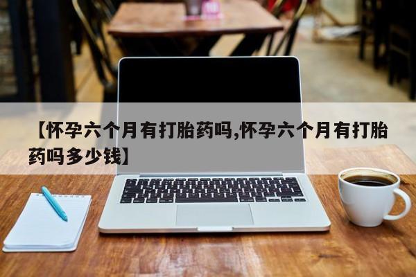 买打胎药的联系方式微信【怀孕六个月有打胎药吗,怀孕六个月有打胎药吗多少钱】