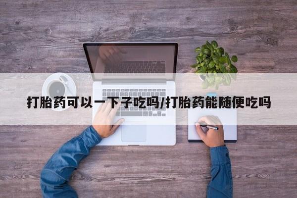 买打胎药的联系方式微信打胎药可以一下子吃吗/打胎药能随便吃吗