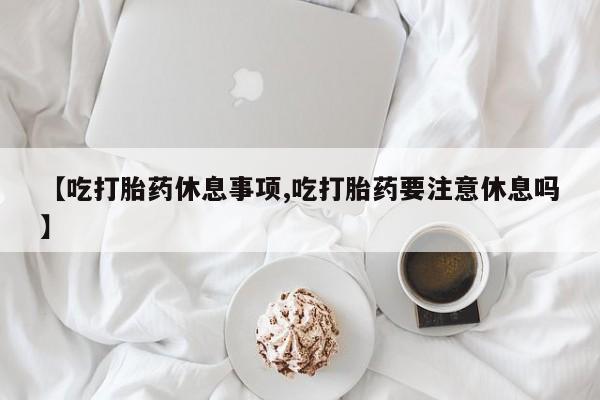买打胎药的联系方式微信【吃打胎药休息事项,吃打胎药要注意休息吗】