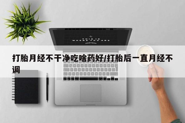 买打胎药的联系方式微信打胎月经不干净吃啥药好/打胎后一直月经不调
