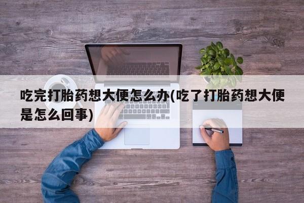 买打胎药的联系方式微信吃完打胎药想大便怎么办(吃了打胎药想大便是怎么回事)