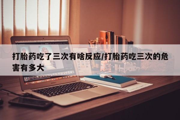 买打胎药的联系方式微信打胎药吃了三次有啥反应/打胎药吃三次的危害有多大