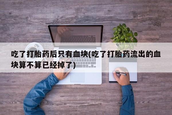 买打胎药的联系方式微信吃了打胎药后只有血块(吃了打胎药流出的血块算不算已经掉了)