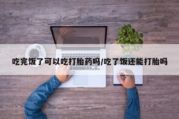买打胎药的联系方式微信吃完饭了可以吃打胎药吗/吃了饭还能打胎吗