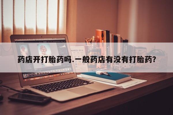买打胎药的联系方式微信药店开打胎药吗.一般药店有没有打胎药？