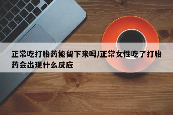 买打胎药的联系方式微信正常吃打胎药能留下来吗/正常女性吃了打胎药会出现什么反应