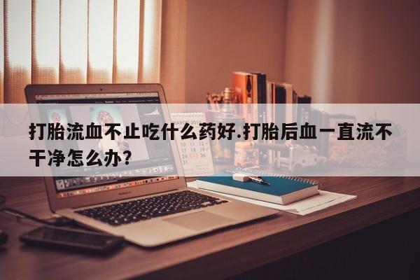 买打胎药的联系方式微信打胎流血不止吃什么药好.打胎后血一直流不干净怎么办？
