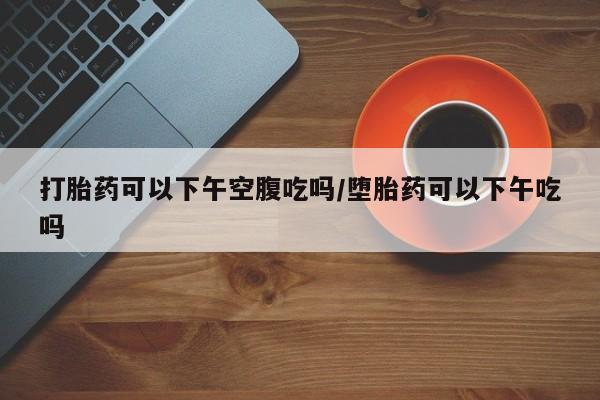 买打胎药的联系方式微信打胎药可以下午空腹吃吗/堕胎药可以下午吃吗