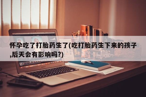 买打胎药的联系方式微信怀孕吃了打胎药生了(吃打胎药生下来的孩子,后天会有影响吗?)