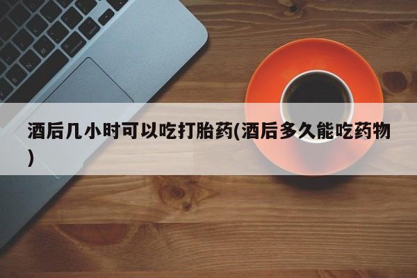 买打胎药的联系方式微信酒后几小时可以吃打胎药(酒后多久能吃药物)