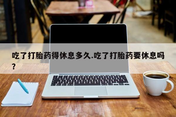 买打胎药的联系方式微信吃了打胎药得休息多久.吃了打胎药要休息吗？