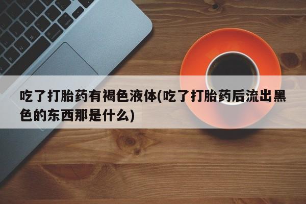 买打胎药的联系方式微信吃了打胎药有褐色液体(吃了打胎药后流出黑色的东西那是什么)