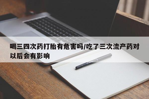 买打胎药的联系方式微信喝三四次药打胎有危害吗/吃了三次流产药对以后会有影响