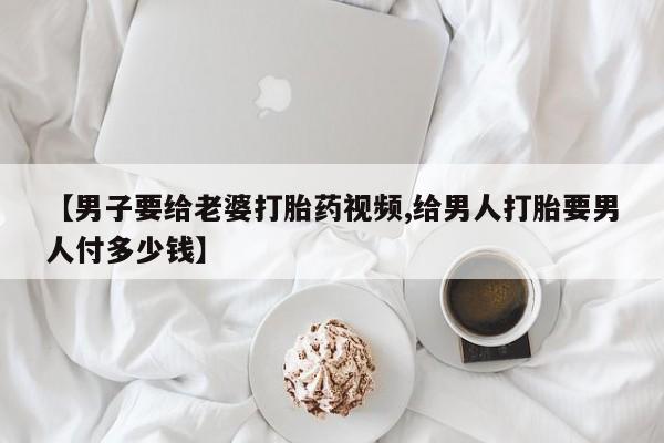 买打胎药的联系方式微信【男子要给老婆打胎药视频,给男人打胎要男人付多少钱】
