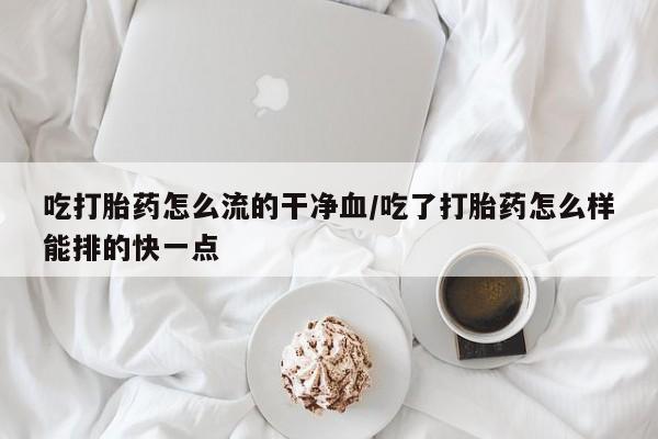 买打胎药的联系方式微信吃打胎药怎么流的干净血/吃了打胎药怎么样能排的快一点