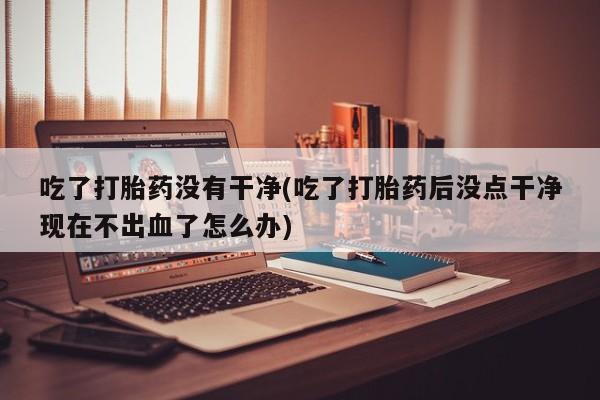买打胎药的联系方式微信吃了打胎药没有干净(吃了打胎药后没点干净现在不出血了怎么办)