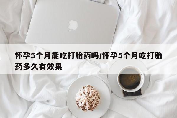 买打胎药的联系方式微信怀孕5个月能吃打胎药吗/怀孕5个月吃打胎药多久有效果
