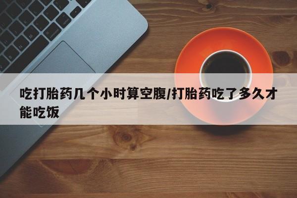 买打胎药的联系方式微信吃打胎药几个小时算空腹/打胎药吃了多久才能吃饭