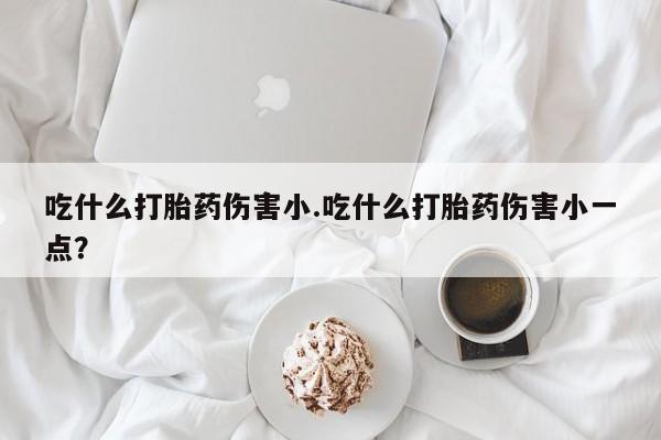 买打胎药的联系方式微信吃什么打胎药伤害小.吃什么打胎药伤害小一点？