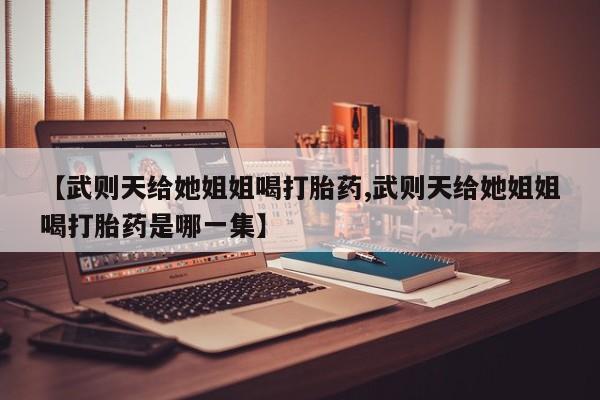 买打胎药的联系方式微信【武则天给她姐姐喝打胎药,武则天给她姐姐喝打胎药是哪一集】