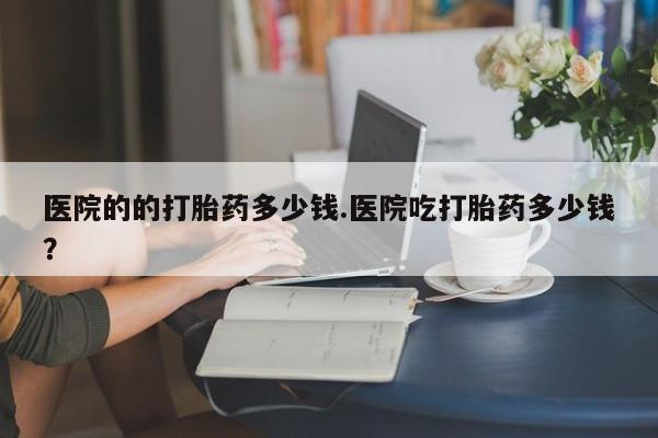 买打胎药的联系方式微信医院的的打胎药多少钱.医院吃打胎药多少钱？