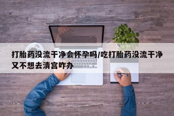买打胎药的联系方式微信打胎药没流干净会怀孕吗/吃打胎药没流干净又不想去清宫咋办