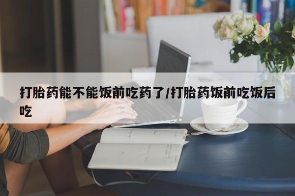 买打胎药的联系方式微信打胎药能不能饭前吃药了/打胎药饭前吃饭后吃