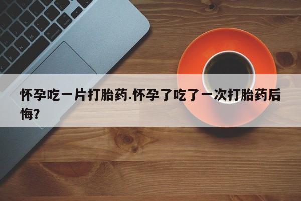 买打胎药的联系方式微信怀孕吃一片打胎药.怀孕了吃了一次打胎药后悔？