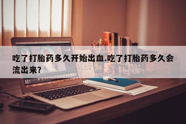买打胎药的联系方式微信吃了打胎药多久开始出血.吃了打胎药多久会流出来？