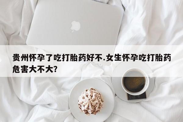 买打胎药的联系方式微信贵州怀孕了吃打胎药好不.女生怀孕吃打胎药危害大不大？