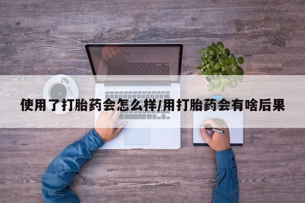 买打胎药的联系方式微信使用了打胎药会怎么样/用打胎药会有啥后果