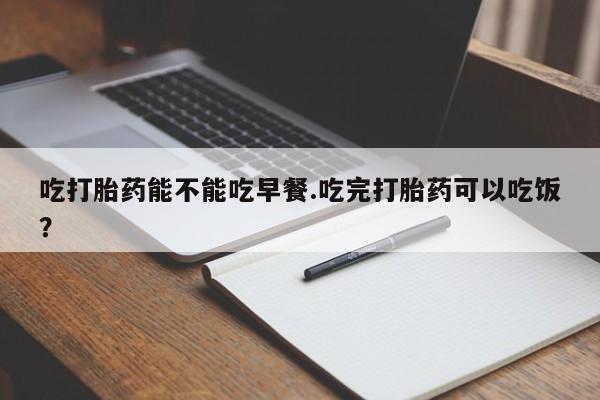 买打胎药的联系方式微信吃打胎药能不能吃早餐.吃完打胎药可以吃饭？