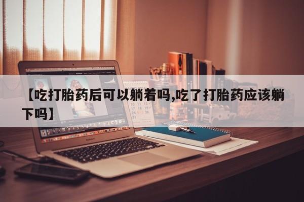 买打胎药的联系方式微信【吃打胎药后可以躺着吗,吃了打胎药应该躺下吗】