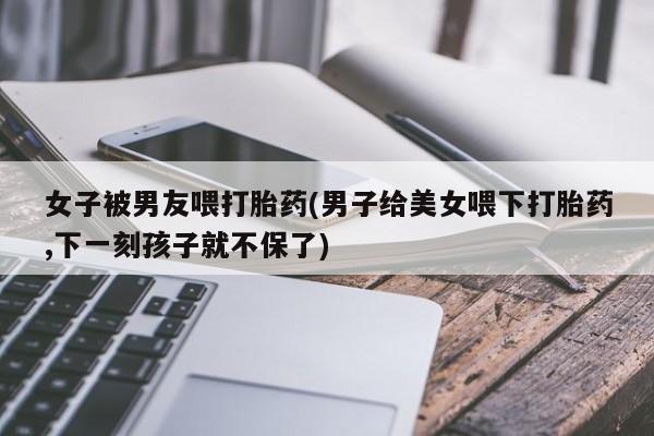 买打胎药的联系方式微信女子被男友喂打胎药(男子给美女喂下打胎药,下一刻孩子就不保了)