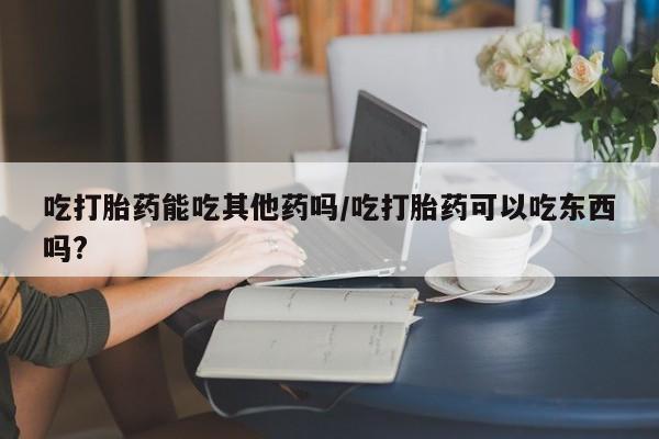 买打胎药的联系方式微信吃打胎药能吃其他药吗/吃打胎药可以吃东西吗?