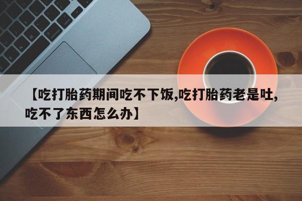 买打胎药的联系方式微信【吃打胎药期间吃不下饭,吃打胎药老是吐,吃不了东西怎么办】