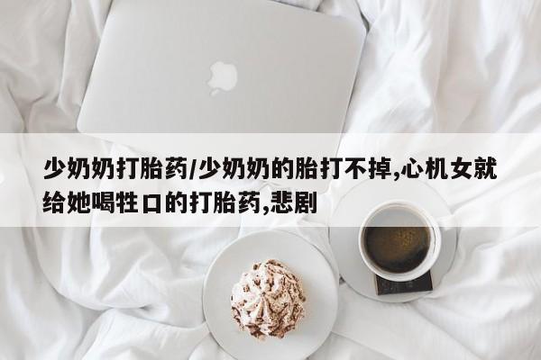 买打胎药的联系方式微信少奶奶打胎药/少奶奶的胎打不掉,心机女就给她喝牲口的打胎药,悲剧