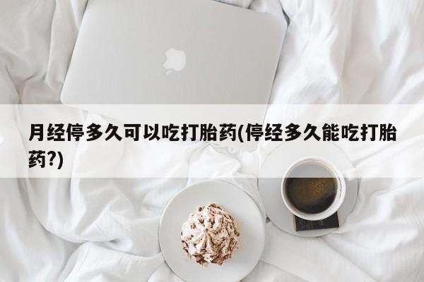 买打胎药的联系方式微信月经停多久可以吃打胎药(停经多久能吃打胎药?)