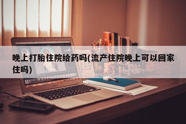 买打胎药的联系方式微信晚上打胎住院给药吗(流产住院晚上可以回家住吗)
