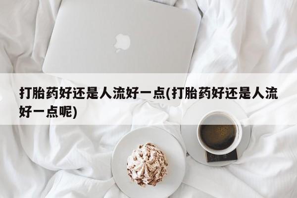 买打胎药的联系方式微信打胎药好还是人流好一点(打胎药好还是人流好一点呢)