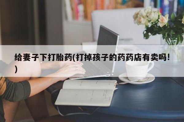 买打胎药的联系方式微信给妻子下打胎药(打掉孩子的药药店有卖吗!)