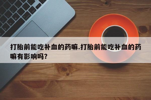 买打胎药的联系方式微信打胎前能吃补血的药嘛.打胎前能吃补血的药嘛有影响吗？