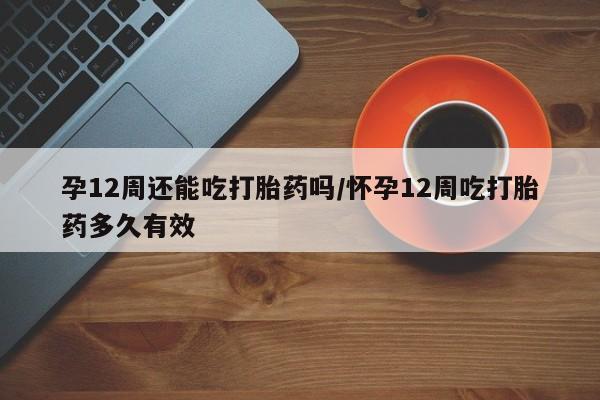 买打胎药的联系方式微信孕12周还能吃打胎药吗/怀孕12周吃打胎药多久有效
