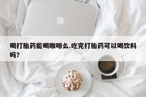 买打胎药的联系方式微信喝打胎药能喝咖啡么.吃完打胎药可以喝饮料吗？
