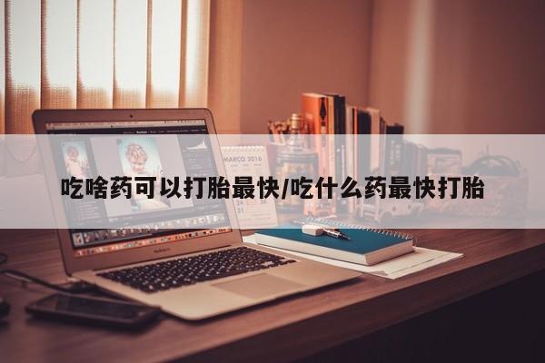 买打胎药的联系方式微信吃啥药可以打胎最快/吃什么药最快打胎
