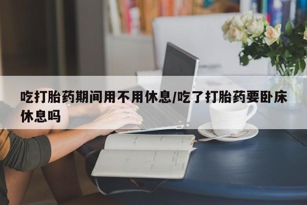 买打胎药的联系方式微信吃打胎药期间用不用休息/吃了打胎药要卧床休息吗