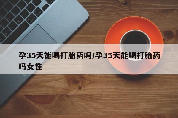 买打胎药的联系方式微信孕35天能喝打胎药吗/孕35天能喝打胎药吗女性